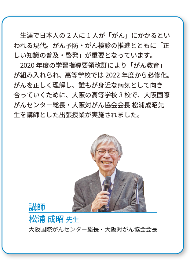 生涯で日本人の2人に1人が「がん」にかかるといわれる現代。がん予防・がん検診の推進とともに「正しい知識の普及・啓発」が重要となっています。2020年度の学習指導要領改訂により「がん教育」が組み入れられ、高等学校では2022年度から必修化。がんを正しく理解し、誰もが身近な病気として向き合っていくために、大阪の高等学校3校で、大阪国際がんセンター総長・大阪対がん協会会長 松浦成昭先生を講師とした出張授業が実施されました。