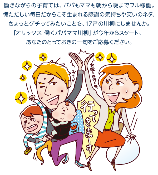 働きながらの子育ては、パパもママも朝から晩までフル稼働。慌ただしい毎日だからこそ生まれる感謝の気持ちや笑いのネタ、ちょっとグチってみたいことを、17音の川柳にしませんか。「オリックス 働くパパママ川柳」が今年からスタート。あなたのとっておきの一句をご応募ください。