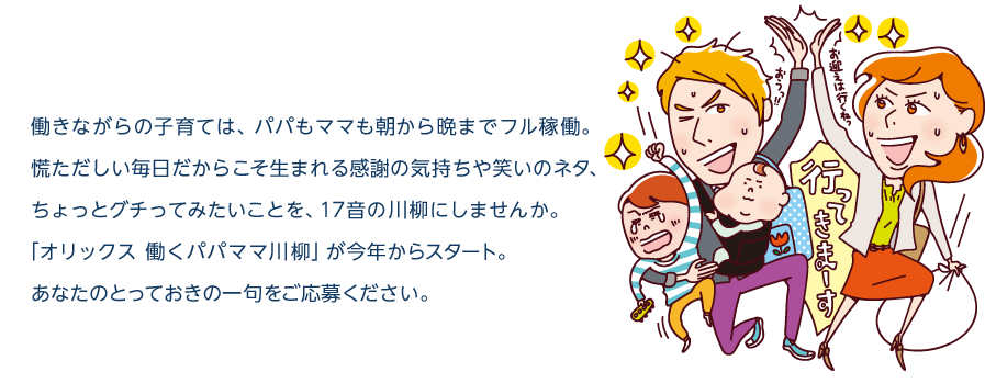 働きながらの子育ては、パパもママも朝から晩までフル稼働。慌ただしい毎日だからこそ生まれる感謝の気持ちや笑いのネタ、ちょっとグチってみたいことを、17音の川柳にしませんか。「オリックス 働くパパママ川柳」が今年からスタート。あなたのとっておきの一句をご応募ください。