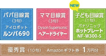 パパ目線賞（3句）アイロボットルンバ690　ママ目線賞（3句）DysonSupersonicヘアードライヤー　優秀賞（10句）賞金1万円　子ども目線賞（1句）パナソニックホットプレートNF-W300-S　優秀賞（10句） Amazonギフト券 1万円分