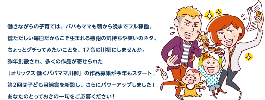 働きながらの子育ては、パパもママも朝から晩までフル稼働。慌ただしい毎日だからこそ生まれる感謝の気持ちや笑いのネタ、ちょっとグチってみたいことを、17音の川柳にしませんか。昨年創設され、多くの作品が寄せられた「オリックス 働くパパママ川柳」の作品募集が今年もスタート。第2回は子ども目線賞を新設し、さらにパワーアップしました！あなたのとっておきの一句をご応募ください！