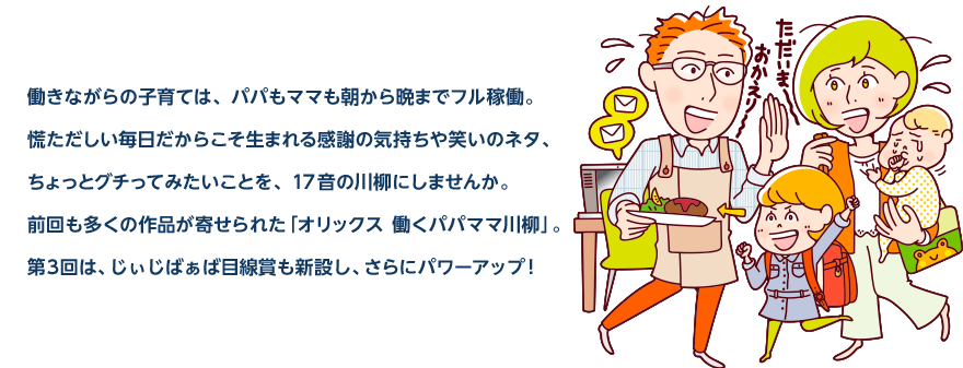 働きながらの子育ては、パパもママも朝から晩までフル稼働。慌ただしい毎日だからこそ生まれる感謝の気持ちや笑いのネタ、ちょっとグチってみたいことを、17音の川柳にしませんか。前回も多くの作品が寄せられた「オリックス  働くパパママ川柳」の作品募集が今年もスタート。第3回は、じぃじばぁば目線賞も新設し、さらにパワーアップ！