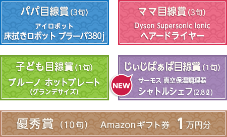 パパ目線賞（3句） アイロボット 床拭きロボット ブラーバ380j　ママ目線賞（3句） Dyson Supersonic Ionic ヘアードライヤー　子ども目線賞（1句） ブルーノ ホットプレート（グランデサイズ）　じぃじばぁば目線賞（1句） サーモス 真空保温調理器 シャトルシェフ（2.8リットル）　優秀賞（10句） Amazonギフト券 1万円分