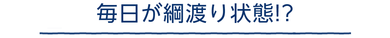 毎日が綱渡り状態!?