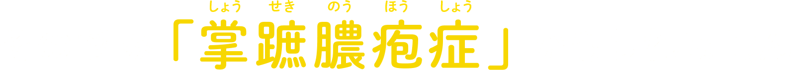 その悩み「掌蹠膿疱症（しょうせきのうほうしょう）」かもしれません
