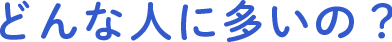 どんな人に多いの？