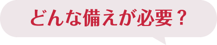 どんな備えが必要？