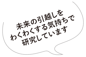 未来の引越しをわくわくする気持ちで研究しています。