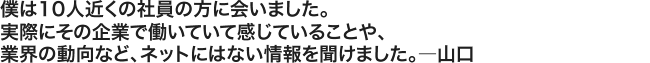 僕は10人近くの社員の方に会いました。実際にその企業で働いていて感じていることや、業界の動向など、ネットにはない情報を聞けました。――――山口