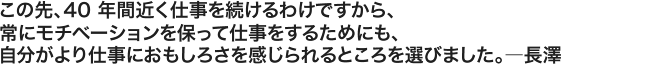 この先、40 年間近く仕事を続けるわけですから、常にモチベーションを保って仕事をするためにも、自分がより仕事におもしろさを感じられるところを選びました。――――長澤