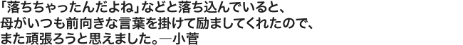 「落ちちゃったんだよね」などと落ち込んでいると、母がいつも前向きな言葉を掛けて励ましてくれたので、また頑張ろうと思えました。――――小菅