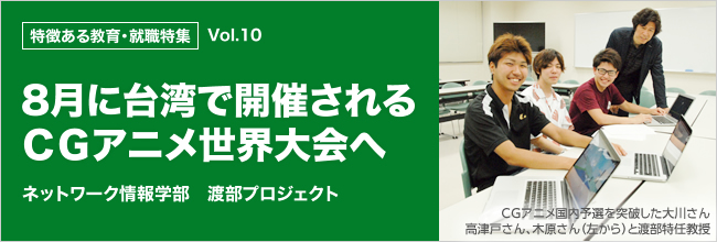 特徴ある教育・就職特集 vol.10　ネットワーク情報学部　渡部プロジェクト 8月に台湾で開催されるＣＧアニメ世界大会へ ＣＧアニメ国内予選を突破した大川さん高津戸さん、木原さん（左から）と渡部特任教授