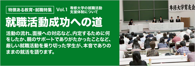 特徴ある教育・就職特集 就職活動成功への道 活動の流れ、面接への対応など、内定するために何をしたか、親のサポートでありがたかったことなど、厳しい就職活動を乗り切った学生が、本音でありのままの就活を語ります。