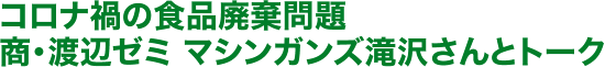 コロナ禍の食品廃棄問題 商・渡辺ゼミ マシンガンズ滝沢さんとトーク