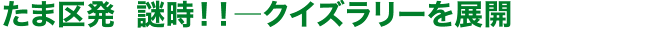 たま区発 謎時!! クイズラリーを展開