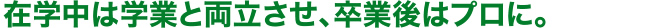 在学中は学業と両立させ、卒業後はプロに。