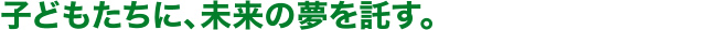 子どもたちに、未来の夢を託す。