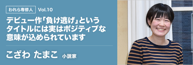 われら専修人 vol.10 デビュー作「負け逃げ」というタイトルには実はポジティブな意味が込められています　こざわ　たまこ　小説家