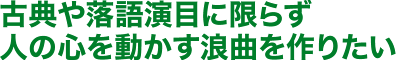 古典や落語演目に限らず人の心を動かす浪曲を作りたい