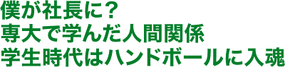 僕が社長に？専大で学んだ人間関係学生時代はハンドボールに入魂
