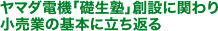 ヤマダ電機「礎生塾」創設に関わり小売業の基本に立ち返る	