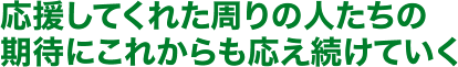 応援してくれた周りの人たちの期待にこれからも応え続けていく