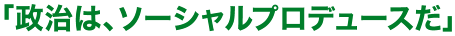 「政治は、ソーシャルプロデュースだ」