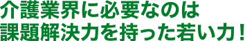 介護業界に必要なのは課題解決力を持った若い力!