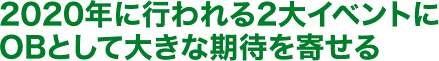 2020年に行われる2大イベントに OBとして大きな期待を寄せる