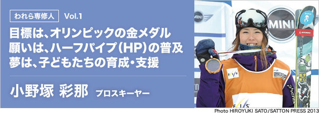 われら専修人 目標は、オリンピックの金メダル。願いは、ハーフパイプ（HP）の普及。夢は、子どもたちの育成・支援。 小野塚彩那 プロスキーヤー