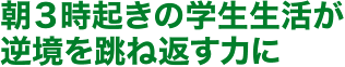 朝3時起きの学生生活が逆境を跳ね返す力に