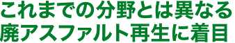 これまでの分野とは異なる廃アスファルト再生に着目