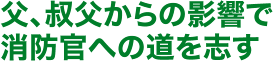 父、叔父からの影響で消防官への道を志す