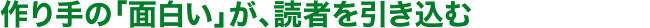 作り手の「面白い」が、読者を引き込む