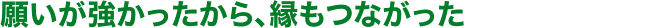願いが強かったから、縁もつながった