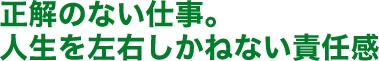 正解のない仕事。人生を左右しかねない責任感