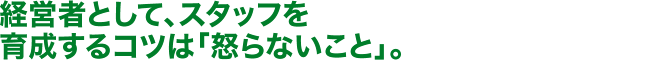 経営者として、スタッフを育成するコツは「怒らないこと」。