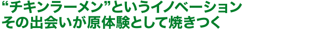 “チキンラーメン”というイノベーションその出会いが原体験として焼きつく