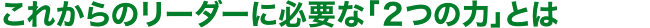 これからのリーダーに必要な「２つの力」とは