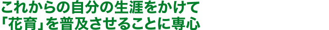 これからの自分の生涯をかけて「花育」を普及させることに専心