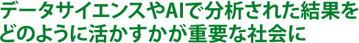 データサイエンスやAIで分析された結果をどのように活かすかが重要な社会に