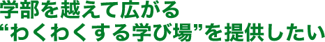学部を越えて広がる“わくわくする学び場”を提供したい