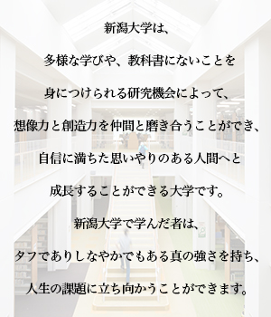 新潟大学は、多様な学びや、教科書にないことを身につけられる研究機会によって、想像力と創造力を仲間と磨き合うことができ、自信に満ちた思いやりのある人間へと成長することができる大学です。新潟大学で学んだ者は、タフでありしなやかでもある真の強さを持ち、人生の課題に立ち向かうことができます。