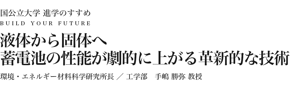 液体から固体へ 蓄電池の性能が劇的に上がる革新的な技術 環境・エネルギー材料科学研究所長 工学部 手嶋 勝弥 教授