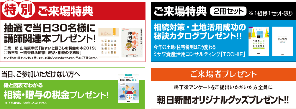 ◆特別ご来場特典:抽選で当日30名様に講師著書プレゼント!※いずれか一冊をプレゼント致します ◆ご来場特典:ご来場いただいた方に相続対策・土地活用成功の秘訣カタログ 2冊セットプレゼント 1組様1セット限り ◆当日、ご参加いただけない方へ:「絵と図表で分かる相続・贈与の税金」プレゼント! ◆終了後アンケートをご提出いただいた方全員に朝日新聞オリジナルグッズプレゼント