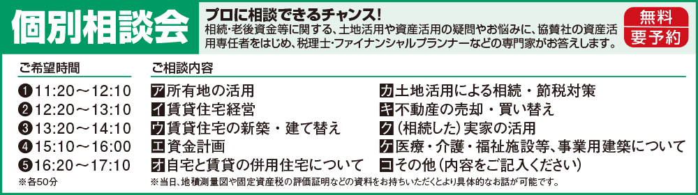 個別相談会 無料・要予約 プロに相談できるチャンス!相続・老後資金等に関する、土地活用や資産活用の疑問やお悩みに、協賛社の資産活用専任者をはじめ、税理士・ファイナンシャルプランナーなどの専門家がお答えします。