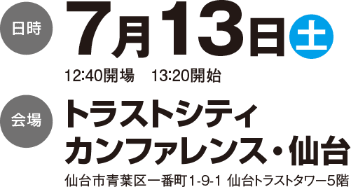 日時 7月13日（土） 12：40開場  13：20開始／会場 トラストシティカンファレンス・仙台 仙台市青葉区一番町1-9-1 仙台トラストタワー5階