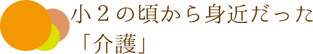 小２の頃から身近だった「介護」