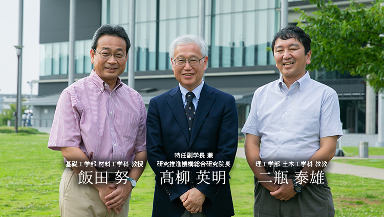 特任副学長 兼 研究推進機構総合研究院長 髙柳 英明 理工学部土木工学科 教授 二瓶 泰雄 基礎工学部材料工学科 教授 飯田 努
