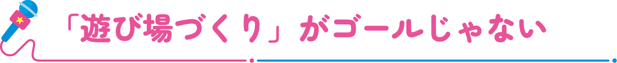 「遊び場づくり」がゴールじゃない